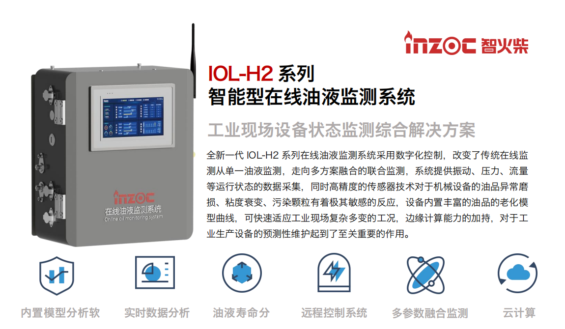 IOL-H2系列智能型在線油液監測系統-工業現場設備狀態監測綜合解決方案 全新一代 IOL-H2 系列在線油液監測系統采用數字化控制，改變了傳統在線監測從單一油液監測，走向多方案融合的聯合監測，系統提供振動、壓力、流量等運行狀態的數據采集，同時高精度的傳感器技術對于機械設備的油品異常磨損、粘度衰變、污染顆粒有著極其敏感的反應，設備內置豐富的油品的老化模型曲線，可快速適應工業現場復雜多變的工況，邊緣計算能力的加持，對于工業生產設備的預測性維護起到了至關重要的作用。 應用領域：鋼鐵冶金、石油化工、能源電力、水泥建材、大型機械、煤炭、盾構等。