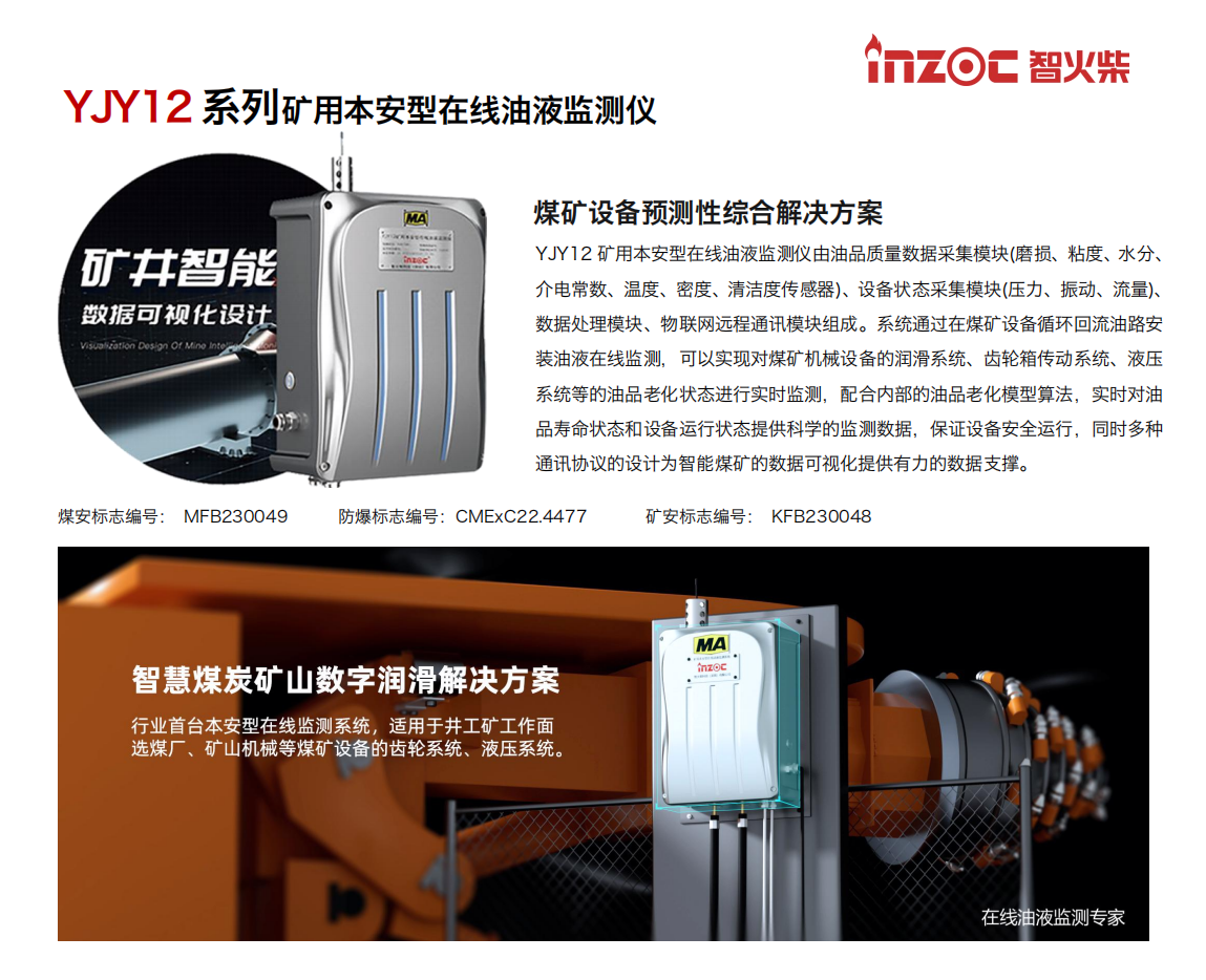 YJY12礦用本安型在線油液監(jiān)測(cè)系統(tǒng)由油品質(zhì)量數(shù)據(jù)采集模塊(磨損、粘度、水分、介電常數(shù)、溫度、密度、清潔度傳感器)、設(shè)備狀態(tài)采集模塊(壓力、振動(dòng)、流量)、數(shù)據(jù)處理模塊、物聯(lián)網(wǎng)遠(yuǎn)程通訊模塊組成。系統(tǒng)通過在煤礦設(shè)備循環(huán)回流油路安裝油液在線監(jiān)測(cè)，可以實(shí)現(xiàn)對(duì)煤礦機(jī)械設(shè)備的潤滑系統(tǒng)、齒輪箱傳動(dòng)系統(tǒng)、液壓系統(tǒng)等的油品老化狀態(tài)進(jìn)行實(shí)時(shí)監(jiān)測(cè)，配合內(nèi)部的油品老化模型算法，實(shí)時(shí)對(duì)油品壽命狀態(tài)和設(shè)備運(yùn)行狀態(tài)提供科學(xué)的監(jiān)測(cè)數(shù)據(jù)，保證設(shè)備安全運(yùn)行，同時(shí)多種通訊協(xié)議的設(shè)計(jì)為智能煤礦的數(shù)據(jù)可視化提供有力的數(shù)據(jù)支撐。