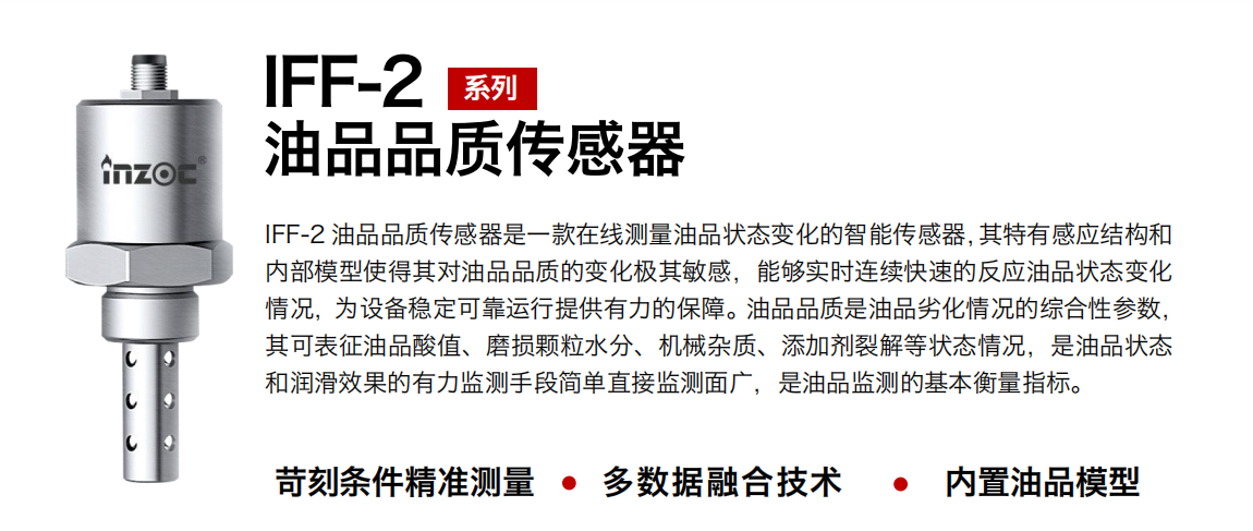 IFF-2油品品質(zhì)傳感器是一款在線測量油品狀態(tài)變化的智能傳感器，其特有感應(yīng)結(jié)構(gòu)和內(nèi)部模型使得其對油品品質(zhì)的變化極其敏感，能夠?qū)崟r(shí)連續(xù)快速的反應(yīng)油品狀態(tài)變化情況，為設(shè)備穩(wěn)定可靠運(yùn)行提供有力的保障。油品品質(zhì)是油品劣化情況的綜合性參數(shù)，其可表征油品酸值、磨損顆粒水分、機(jī)械雜質(zhì)、添加劑裂解等狀態(tài)情況，是油品狀態(tài)和潤滑效果的有力監(jiān)測手段簡單直接監(jiān)測面廣，是油品監(jiān)測的基本衡量指標(biāo)。 行業(yè)：鋼鐵冶金/石油化工/能源電力/水泥建材/大型機(jī)械/煤炭采礦/地下挖掘等 油品：潤滑油/齒輪油/液壓油/透平油/渦輪機(jī)油等